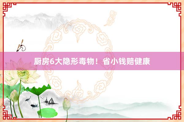 厨房6大隐形毒物！省小钱赔健康